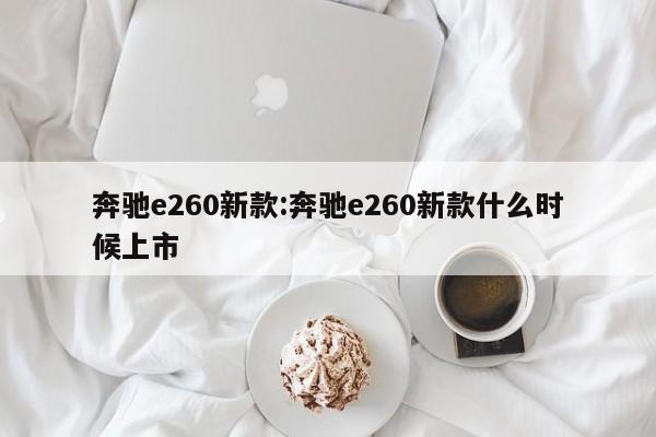 奔驰e260新款:奔驰e260新款什么时候上市