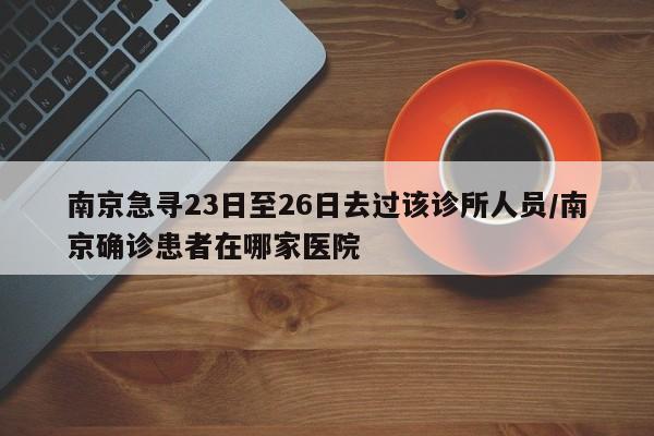 南京急寻23日至26日去过该诊所人员/南京确诊患者在哪家医院