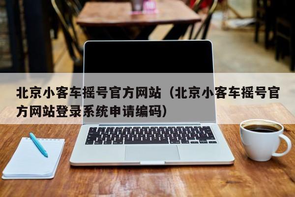 北京小客车摇号官方网站(北京小客车摇号官方网站登录系统申请编码)
