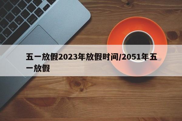 五一放假2023年放假时间/2051年五一放假
