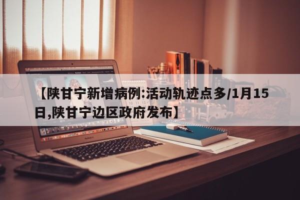 【陕甘宁新增病例:活动轨迹点多/1月15日,陕甘宁边区政府发布】