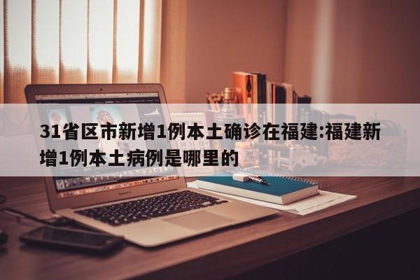 31省区市新增1例本土确诊在福建:福建新增1例本土病例是哪里的