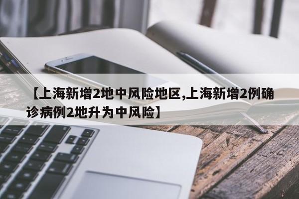 【上海新增2地中风险地区,上海新增2例确诊病例2地升为中风险】