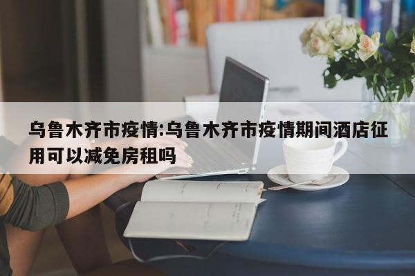 乌鲁木齐市疫情:乌鲁木齐市疫情期间酒店征用可以减免房租吗