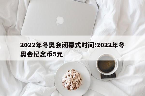 2022年冬奥会闭幕式时间:2022年冬奥会纪念币5元