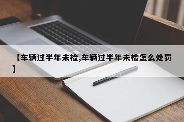 【车辆过半年未检,车辆过半年未检怎么处罚】