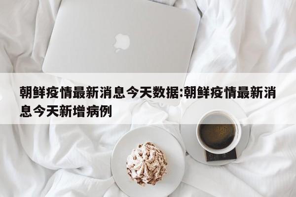 朝鲜疫情最新消息今天数据:朝鲜疫情最新消息今天新增病例