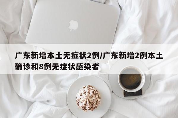 广东新增本土无症状2例/广东新增2例本土确诊和8例无症状感染者