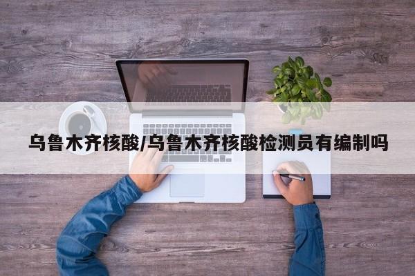 乌鲁木齐核酸/乌鲁木齐核酸检测员有编制吗