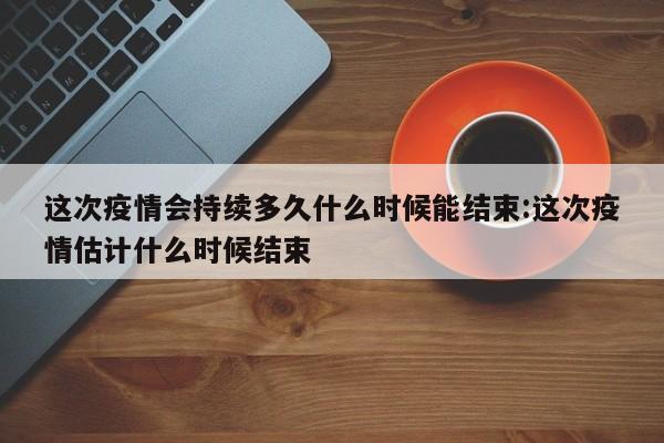 这次疫情会持续多久什么时候能结束:这次疫情估计什么时候结束