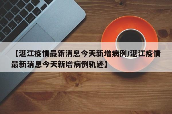 【湛江疫情最新消息今天新增病例/湛江疫情最新消息今天新增病例轨迹】