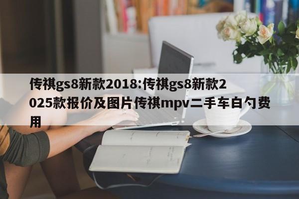 传祺gs8新款2018:传祺gs8新款2025款报价及图片传祺mpv二手车白勺费用