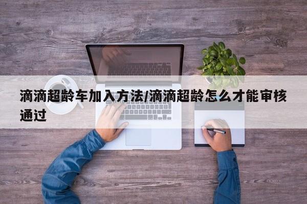 滴滴超龄车加入方法/滴滴超龄怎么才能审核通过
