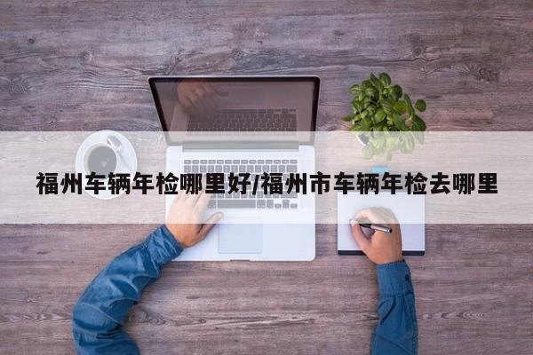 福州车辆年检哪里好/福州市车辆年检去哪里