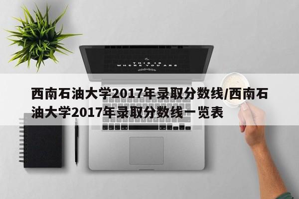 西南石油大学2017年录取分数线/西南石油大学2017年录取分数线一览表