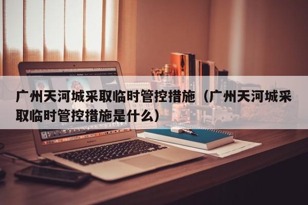 广州天河城采取临时管控措施(广州天河城采取临时管控措施是什么)