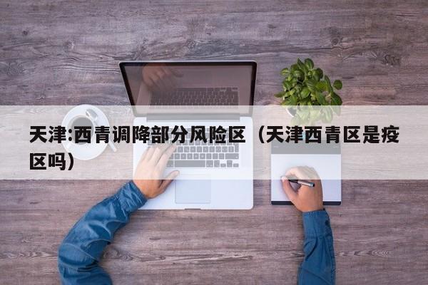 天津:西青调降部分风险区(天津西青区是疫区吗)