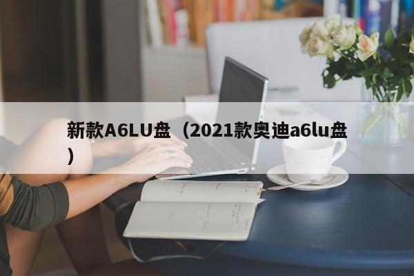新款A6LU盘(2021款奥迪a6lu盘)