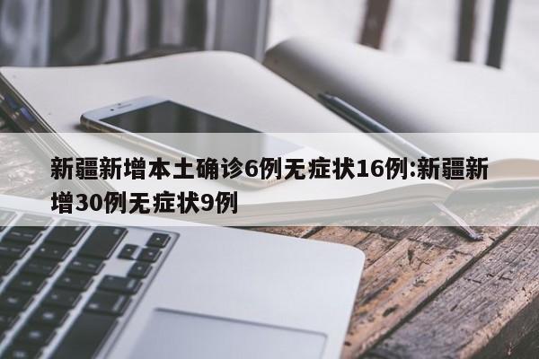 新疆新增本土确诊6例无症状16例:新疆新增30例无症状9例