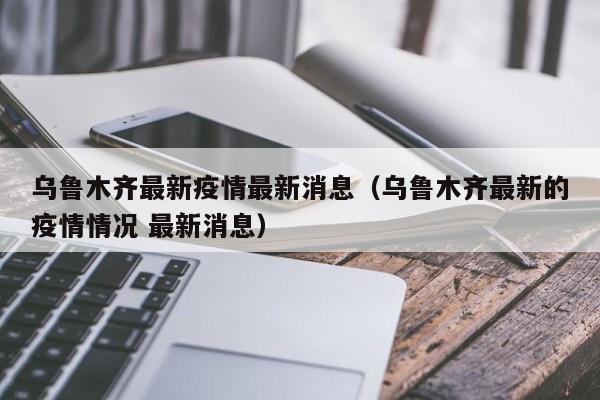 乌鲁木齐最新疫情最新消息(乌鲁木齐最新的疫情情况 最新消息)