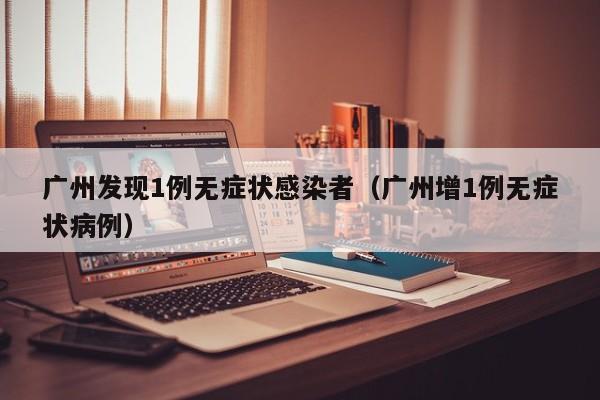 广州发现1例无症状感染者(广州增1例无症状病例)