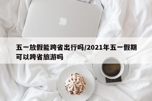 五一放假能跨省出行吗/2021年五一假期可以跨省旅游吗