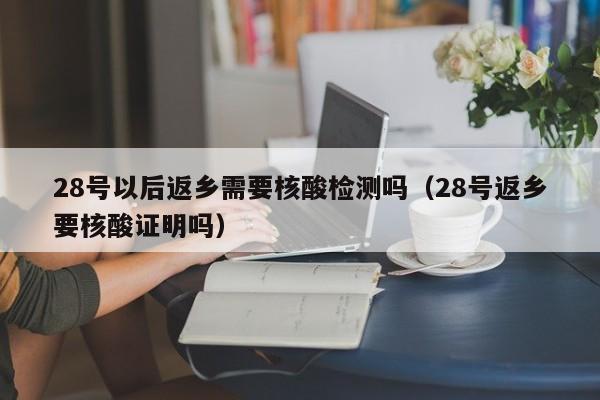 28号以后返乡需要核酸检测吗(28号返乡要核酸证明吗)