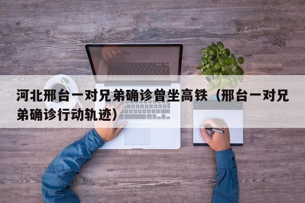 河北邢台一对兄弟确诊曾坐高铁(邢台一对兄弟确诊行动轨迹)