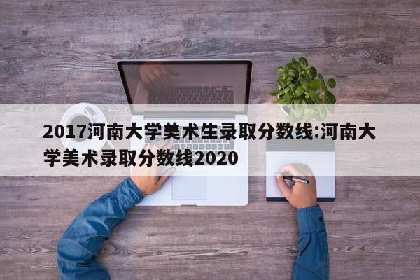 2017河南大学美术生录取分数线:河南大学美术录取分数线2020