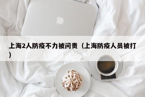 上海2人防疫不力被问责(上海防疫人员被打)