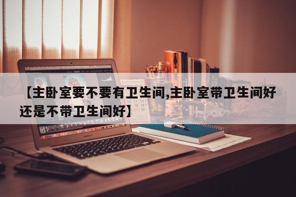 【主卧室要不要有卫生间,主卧室带卫生间好还是不带卫生间好】