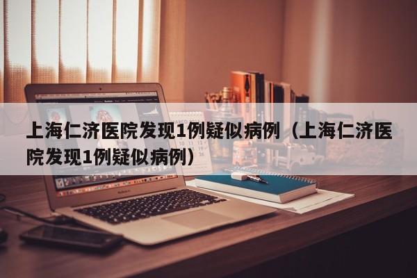 上海仁济医院发现1例疑似病例(上海仁济医院发现1例疑似病例)