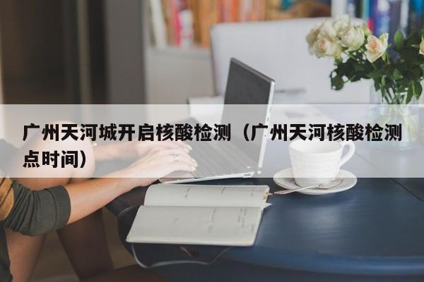 广州天河城开启核酸检测(广州天河核酸检测点时间)