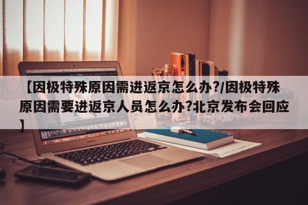 【因极特殊原因需进返京怎么办?/因极特殊原因需要进返京人员怎么办?北京发布会回应】