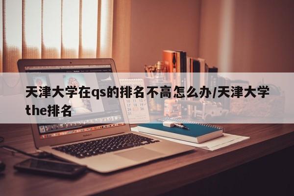 天津大学在qs的排名不高怎么办/天津大学the排名