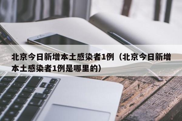 北京今日新增本土感染者1例(北京今日新增本土感染者1例是哪里的)