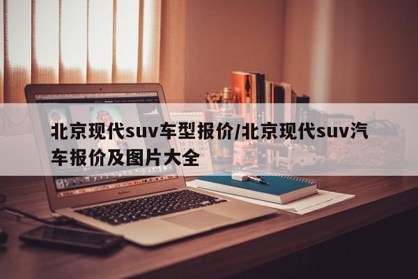 北京现代suv车型报价/北京现代suv汽车报价及图片大全