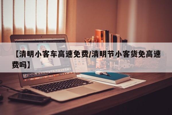 【清明小客车高速免费/清明节小客货免高速费吗】