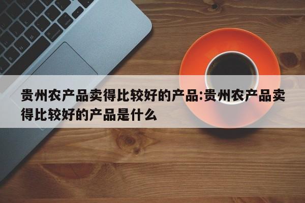 贵州农产品卖得比较好的产品:贵州农产品卖得比较好的产品是什么