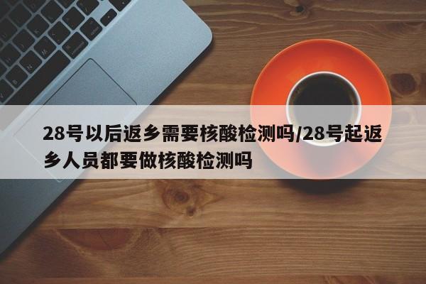 28号以后返乡需要核酸检测吗/28号起返乡人员都要做核酸检测吗