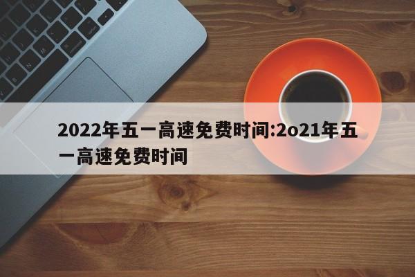 2022年五一高速免费时间:2o21年五一高速免费时间