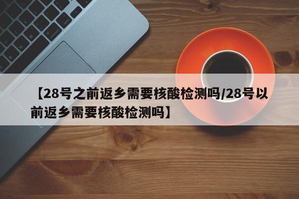 【28号之前返乡需要核酸检测吗/28号以前返乡需要核酸检测吗】
