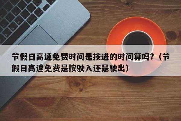 节假日高速免费时间是按进的时间算吗?(节假日高速免费是按驶入还是驶出)