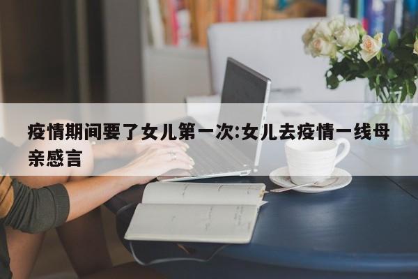 疫情期间要了女儿第一次:女儿去疫情一线母亲感言