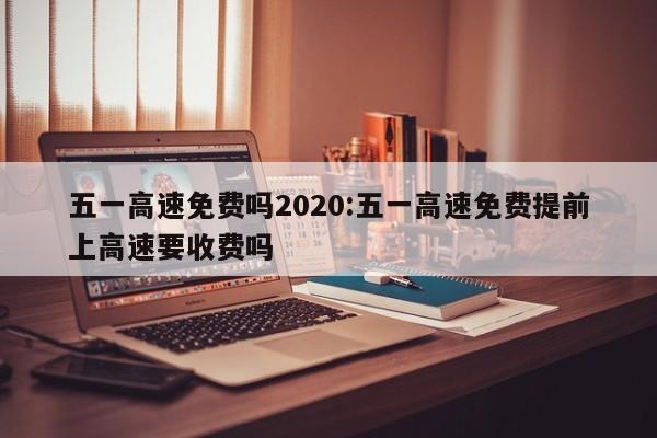 五一高速免费吗2020:五一高速免费提前上高速要收费吗