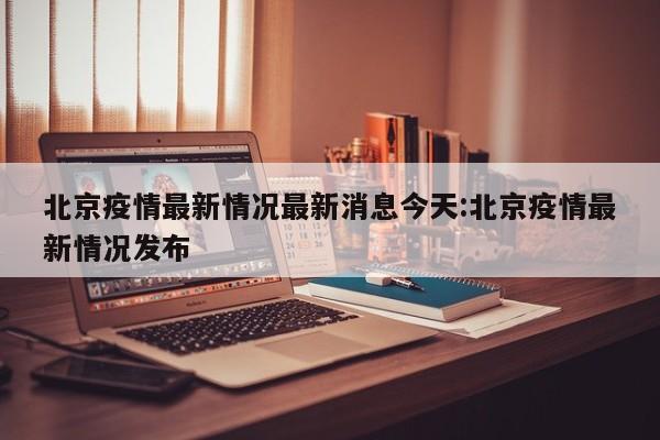 北京疫情最新情况最新消息今天:北京疫情最新情况发布