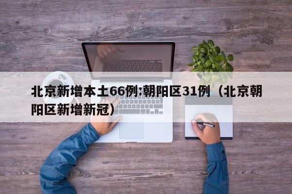 北京新增本土66例:朝阳区31例(北京朝阳区新增新冠)