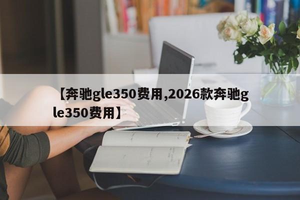 【奔驰gle350费用,2026款奔驰gle350费用】