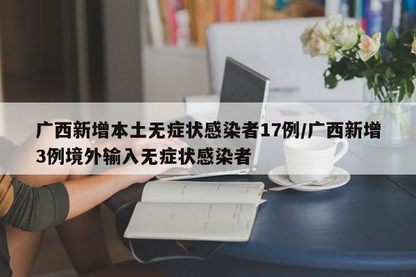 广西新增本土无症状感染者17例/广西新增3例境外输入无症状感染者