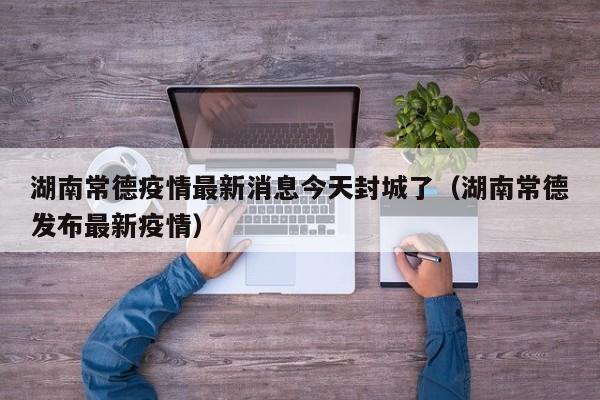 湖南常德疫情最新消息今天封城了(湖南常德发布最新疫情)